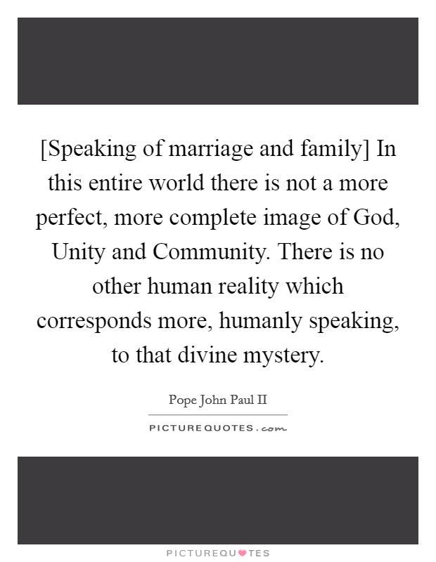 [Speaking of marriage and family] In this entire world there is not a more perfect, more complete image of God, Unity and Community. There is no other human reality which corresponds more, humanly speaking, to that divine mystery Picture Quote #1