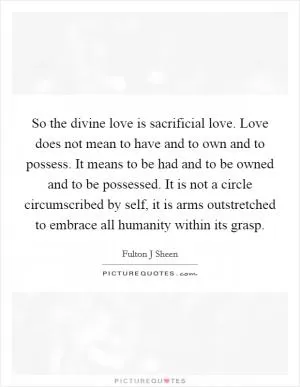 So the divine love is sacrificial love. Love does not mean to have and to own and to possess. It means to be had and to be owned and to be possessed. It is not a circle circumscribed by self, it is arms outstretched to embrace all humanity within its grasp Picture Quote #1