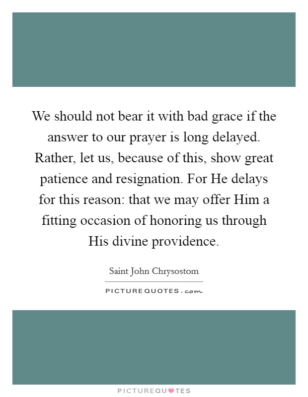We should not bear it with bad grace if the answer to our prayer is long delayed. Rather, let us, because of this, show great patience and resignation. For He delays for this reason: that we may offer Him a fitting occasion of honoring us through His divine providence Picture Quote #1