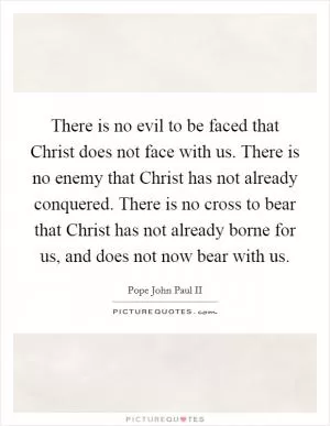 There is no evil to be faced that Christ does not face with us. There is no enemy that Christ has not already conquered. There is no cross to bear that Christ has not already borne for us, and does not now bear with us Picture Quote #1