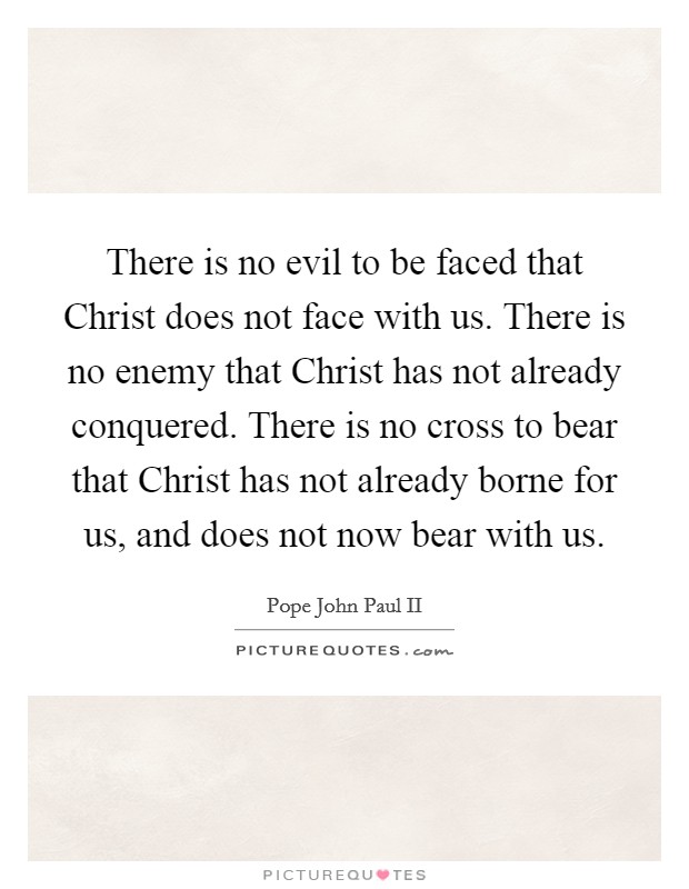 There is no evil to be faced that Christ does not face with us. There is no enemy that Christ has not already conquered. There is no cross to bear that Christ has not already borne for us, and does not now bear with us Picture Quote #1
