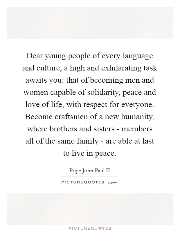 Dear young people of every language and culture, a high and exhilarating task awaits you: that of becoming men and women capable of solidarity, peace and love of life, with respect for everyone. Become craftsmen of a new humanity, where brothers and sisters - members all of the same family - are able at last to live in peace Picture Quote #1