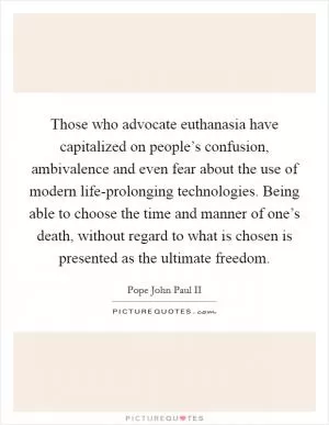 Those who advocate euthanasia have capitalized on people’s confusion, ambivalence and even fear about the use of modern life-prolonging technologies. Being able to choose the time and manner of one’s death, without regard to what is chosen is presented as the ultimate freedom Picture Quote #1