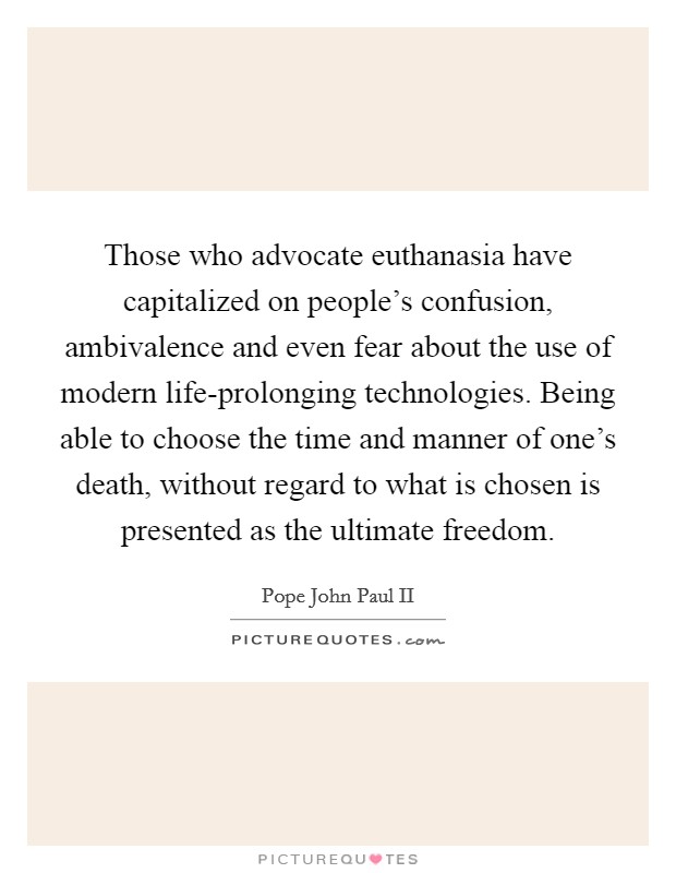 Those who advocate euthanasia have capitalized on people's confusion, ambivalence and even fear about the use of modern life-prolonging technologies. Being able to choose the time and manner of one's death, without regard to what is chosen is presented as the ultimate freedom Picture Quote #1