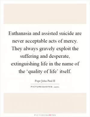 Euthanasia and assisted suicide are never acceptable acts of mercy. They always gravely exploit the suffering and desperate, extinguishing life in the name of the ‘quality of life’ itself Picture Quote #1
