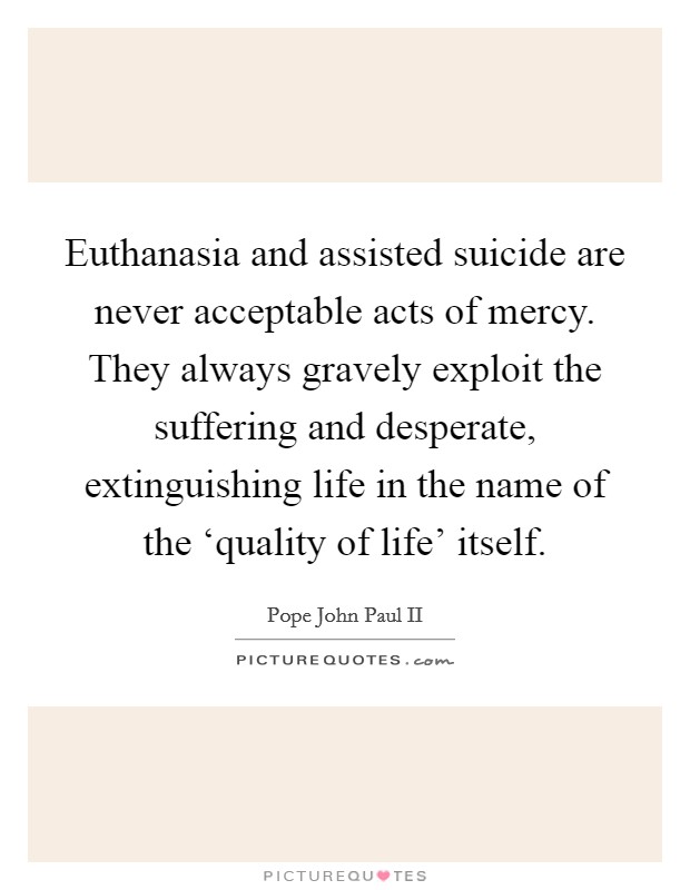 Euthanasia and assisted suicide are never acceptable acts of mercy. They always gravely exploit the suffering and desperate, extinguishing life in the name of the ‘quality of life' itself Picture Quote #1