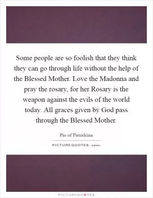 Some people are so foolish that they think they can go through life without the help of the Blessed Mother. Love the Madonna and pray the rosary, for her Rosary is the weapon against the evils of the world today. All graces given by God pass through the Blessed Mother Picture Quote #1