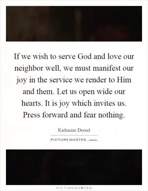 If we wish to serve God and love our neighbor well, we must manifest our joy in the service we render to Him and them. Let us open wide our hearts. It is joy which invites us. Press forward and fear nothing Picture Quote #1
