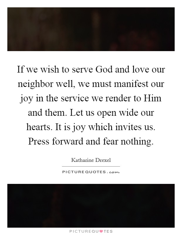 If we wish to serve God and love our neighbor well, we must manifest our joy in the service we render to Him and them. Let us open wide our hearts. It is joy which invites us. Press forward and fear nothing Picture Quote #1
