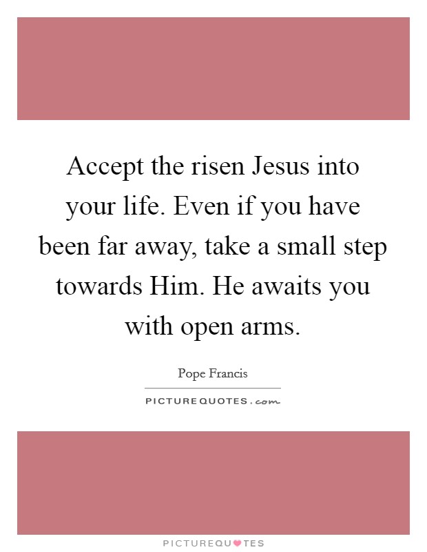 Accept the risen Jesus into your life. Even if you have been far away, take a small step towards Him. He awaits you with open arms Picture Quote #1