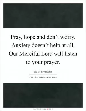 Pray, hope and don’t worry. Anxiety doesn’t help at all. Our Merciful Lord will listen to your prayer Picture Quote #1