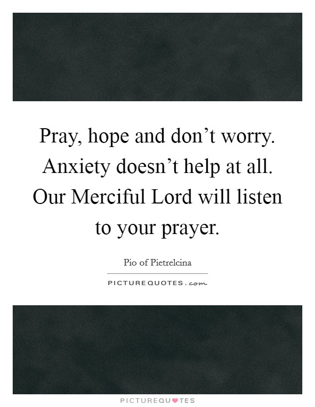 Pray, hope and don't worry. Anxiety doesn't help at all. Our Merciful Lord will listen to your prayer Picture Quote #1