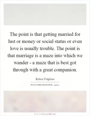 The point is that getting married for lust or money or social status or even love is usually trouble. The point is that marriage is a maze into which we wander - a maze that is best got through with a great companion Picture Quote #1