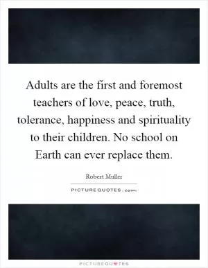 Adults are the first and foremost teachers of love, peace, truth, tolerance, happiness and spirituality to their children. No school on Earth can ever replace them Picture Quote #1