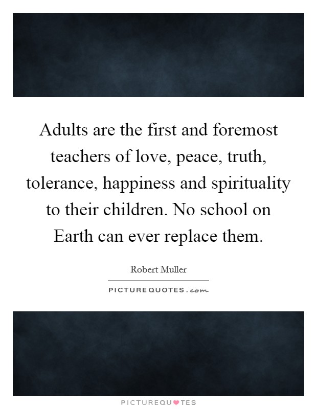 Adults are the first and foremost teachers of love, peace, truth, tolerance, happiness and spirituality to their children. No school on Earth can ever replace them Picture Quote #1