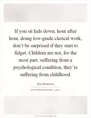 If you sit kids down, hour after hour, doing low-grade clerical work, don’t be surprised if they start to fidget. Children are not, for the most part, suffering from a psychological condition, they’re suffering from childhood Picture Quote #1
