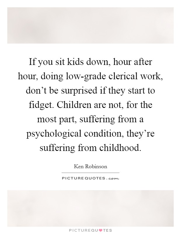 If you sit kids down, hour after hour, doing low-grade clerical work, don't be surprised if they start to fidget. Children are not, for the most part, suffering from a psychological condition, they're suffering from childhood Picture Quote #1