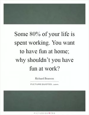Some 80% of your life is spent working. You want to have fun at home; why shouldn’t you have fun at work? Picture Quote #1
