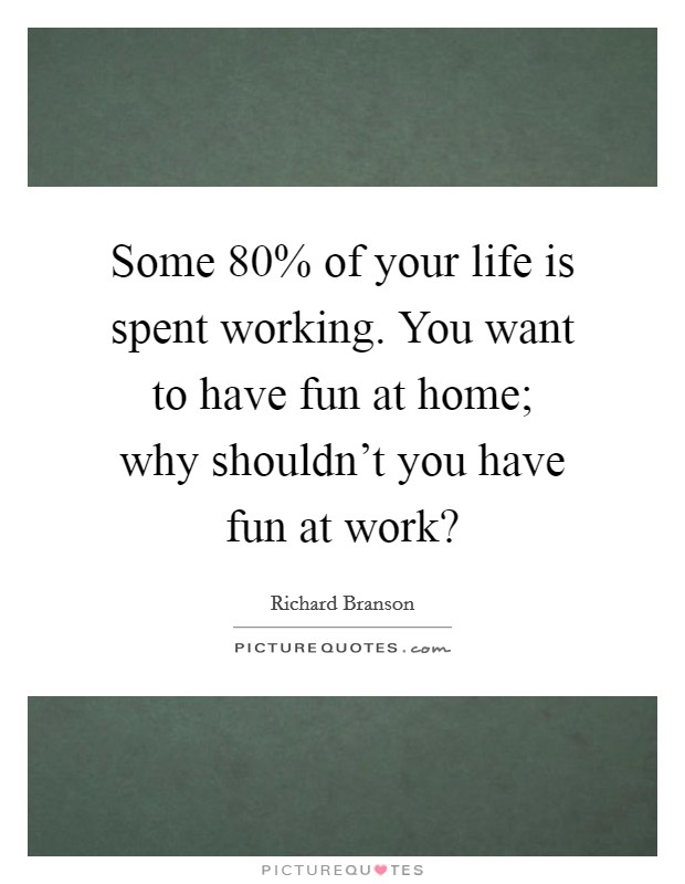Some 80% of your life is spent working. You want to have fun at home; why shouldn't you have fun at work? Picture Quote #1