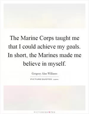 The Marine Corps taught me that I could achieve my goals. In short, the Marines made me believe in myself Picture Quote #1