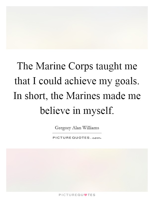 The Marine Corps taught me that I could achieve my goals. In short, the Marines made me believe in myself Picture Quote #1
