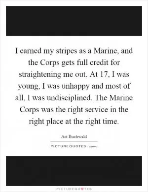I earned my stripes as a Marine, and the Corps gets full credit for straightening me out. At 17, I was young, I was unhappy and most of all, I was undisciplined. The Marine Corps was the right service in the right place at the right time Picture Quote #1