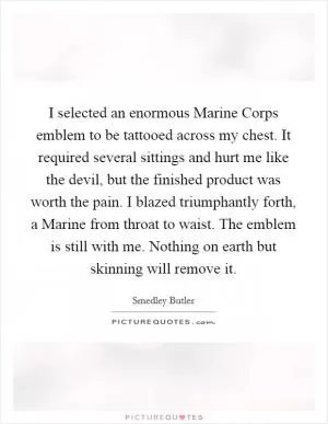 I selected an enormous Marine Corps emblem to be tattooed across my chest. It required several sittings and hurt me like the devil, but the finished product was worth the pain. I blazed triumphantly forth, a Marine from throat to waist. The emblem is still with me. Nothing on earth but skinning will remove it Picture Quote #1