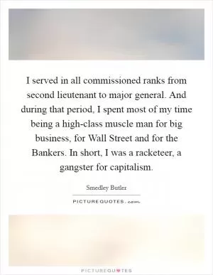 I served in all commissioned ranks from second lieutenant to major general. And during that period, I spent most of my time being a high-class muscle man for big business, for Wall Street and for the Bankers. In short, I was a racketeer, a gangster for capitalism Picture Quote #1