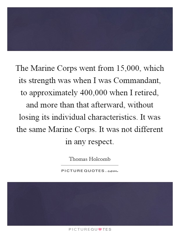 The Marine Corps went from 15,000, which its strength was when I was Commandant, to approximately 400,000 when I retired, and more than that afterward, without losing its individual characteristics. It was the same Marine Corps. It was not different in any respect Picture Quote #1