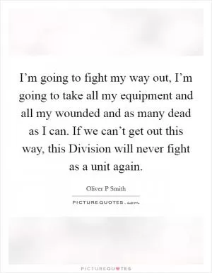 I’m going to fight my way out, I’m going to take all my equipment and all my wounded and as many dead as I can. If we can’t get out this way, this Division will never fight as a unit again Picture Quote #1