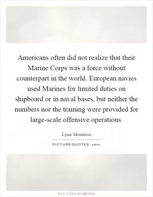 Americans often did not realize that their Marine Corps was a force without counterpart in the world. European navies used Marines for limited duties on shipboard or in naval bases, but neither the numbers nor the training were provided for large-scale offensive operations Picture Quote #1