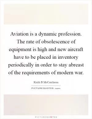 Aviation is a dynamic profession. The rate of obsolescence of equipment is high and new aircraft have to be placed in inventory periodically in order to stay abreast of the requirements of modern war Picture Quote #1