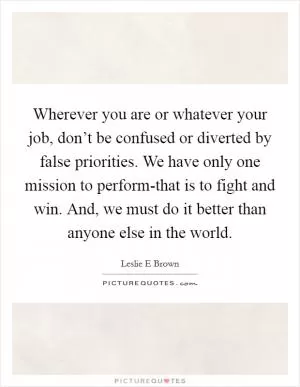 Wherever you are or whatever your job, don’t be confused or diverted by false priorities. We have only one mission to perform-that is to fight and win. And, we must do it better than anyone else in the world Picture Quote #1