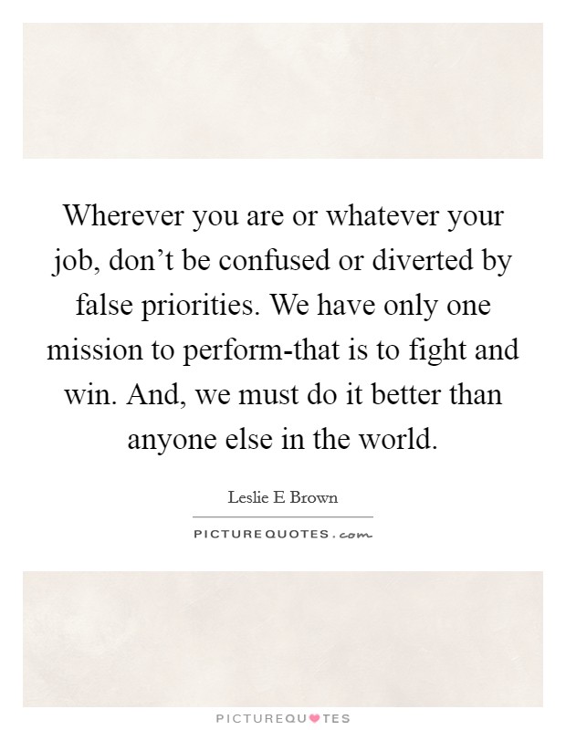 Wherever you are or whatever your job, don't be confused or diverted by false priorities. We have only one mission to perform-that is to fight and win. And, we must do it better than anyone else in the world Picture Quote #1