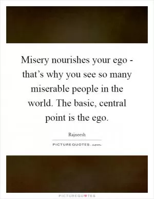Misery nourishes your ego - that’s why you see so many miserable people in the world. The basic, central point is the ego Picture Quote #1