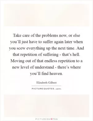 Take care of the problems now, or else you’ll just have to suffer again later when you scew everything up the next time. And that repetition of suffering - that’s hell. Moving out of that endless repetition to a new level of understand - there’s where you’ll find heaven Picture Quote #1
