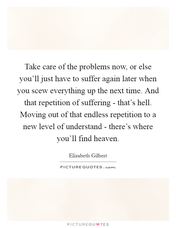Take care of the problems now, or else you'll just have to suffer again later when you scew everything up the next time. And that repetition of suffering - that's hell. Moving out of that endless repetition to a new level of understand - there's where you'll find heaven Picture Quote #1