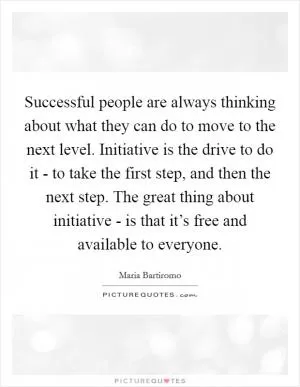 Successful people are always thinking about what they can do to move to the next level. Initiative is the drive to do it - to take the first step, and then the next step. The great thing about initiative - is that it’s free and available to everyone Picture Quote #1