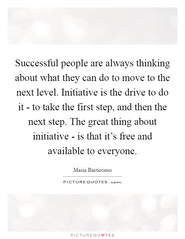 Successful people are always thinking about what they can do to move to the next level. Initiative is the drive to do it - to take the first step, and then the next step. The great thing about initiative - is that it's free and available to everyone Picture Quote #1