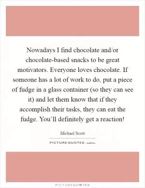 Nowadays I find chocolate and/or chocolate-based snacks to be great motivators. Everyone loves chocolate. If someone has a lot of work to do, put a piece of fudge in a glass container (so they can see it) and let them know that if they accomplish their tasks, they can eat the fudge. You’ll definitely get a reaction! Picture Quote #1