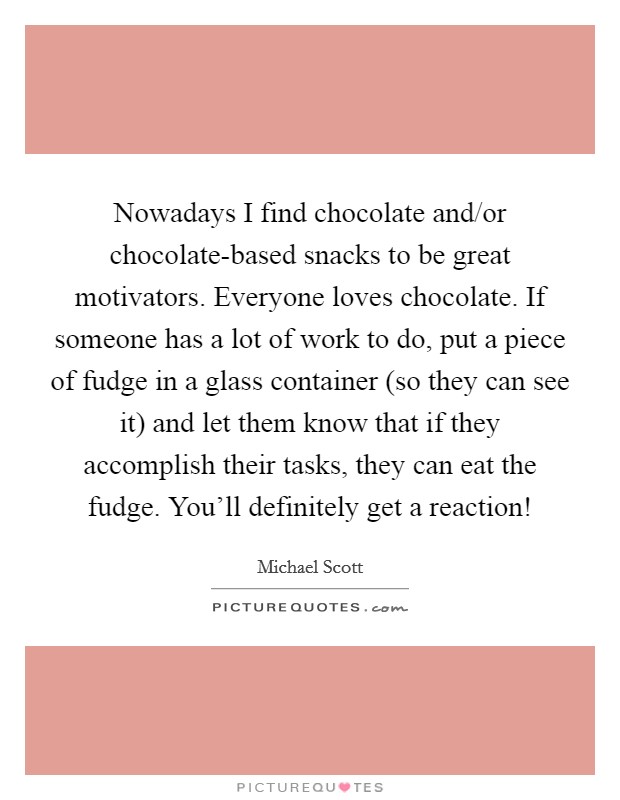 Nowadays I find chocolate and/or chocolate-based snacks to be great motivators. Everyone loves chocolate. If someone has a lot of work to do, put a piece of fudge in a glass container (so they can see it) and let them know that if they accomplish their tasks, they can eat the fudge. You'll definitely get a reaction! Picture Quote #1