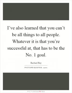 I’ve also learned that you can’t be all things to all people. Whatever it is that you’re successful at, that has to be the No. 1 goal Picture Quote #1