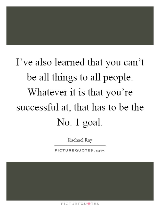 I've also learned that you can't be all things to all people. Whatever it is that you're successful at, that has to be the No. 1 goal Picture Quote #1
