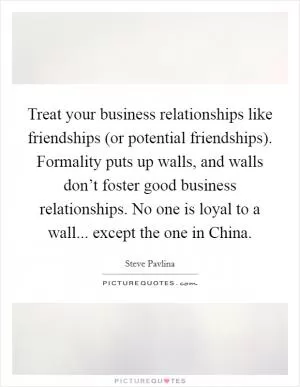 Treat your business relationships like friendships (or potential friendships). Formality puts up walls, and walls don’t foster good business relationships. No one is loyal to a wall... except the one in China Picture Quote #1