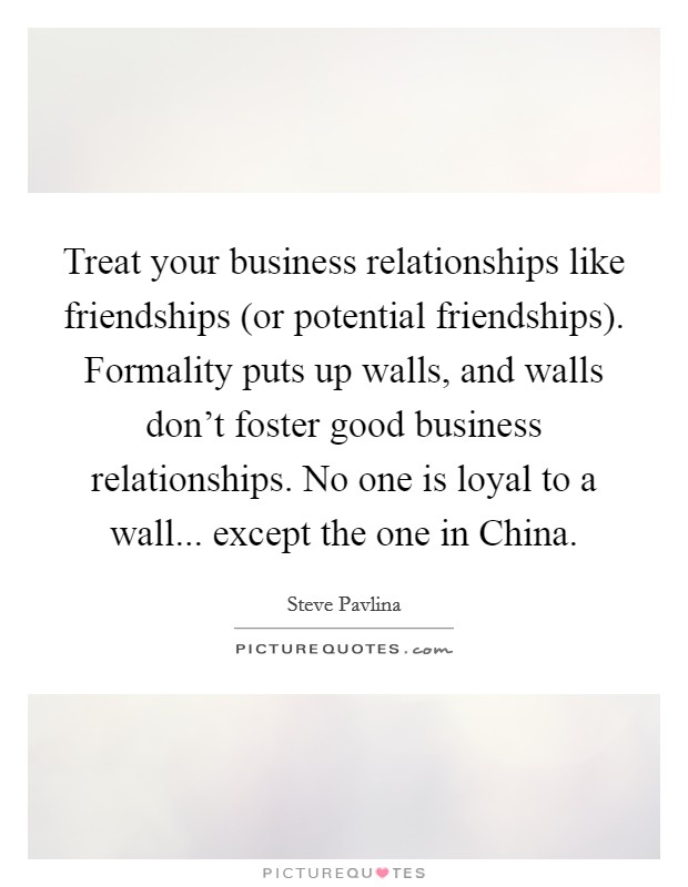 Treat your business relationships like friendships (or potential friendships). Formality puts up walls, and walls don't foster good business relationships. No one is loyal to a wall... except the one in China Picture Quote #1