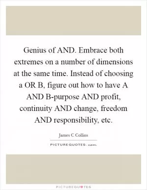 Genius of AND. Embrace both extremes on a number of dimensions at the same time. Instead of choosing a OR B, figure out how to have A AND B-purpose AND profit, continuity AND change, freedom AND responsibility, etc Picture Quote #1