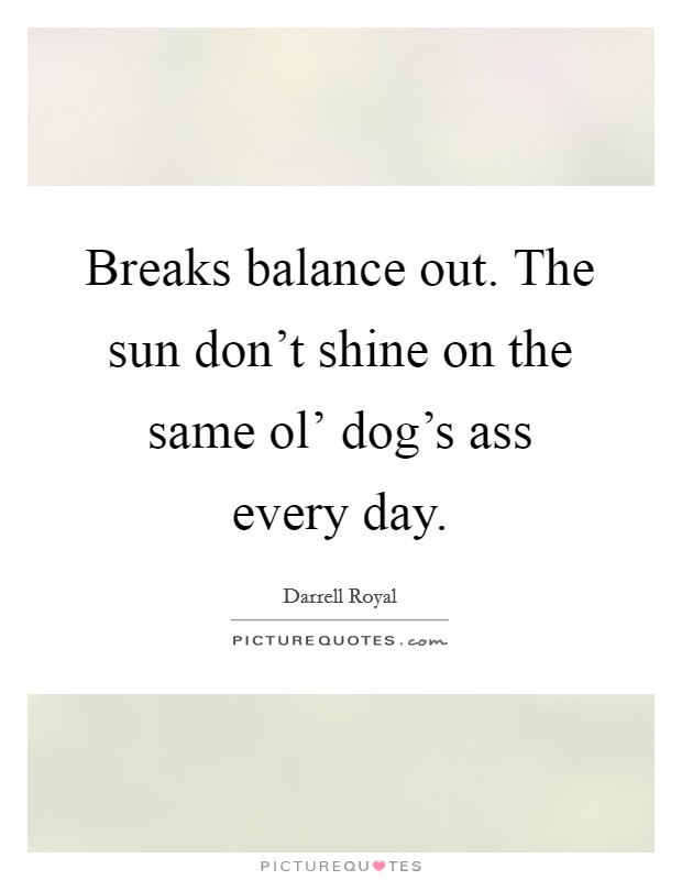 Breaks balance out. The sun don’t shine on the same ol’ dog’s ass every day Picture Quote #1