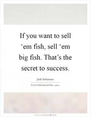 If you want to sell ‘em fish, sell ‘em big fish. That’s the secret to success Picture Quote #1