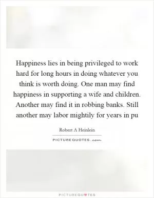 Happiness lies in being privileged to work hard for long hours in doing whatever you think is worth doing. One man may find happiness in supporting a wife and children. Another may find it in robbing banks. Still another may labor mightily for years in pu Picture Quote #1