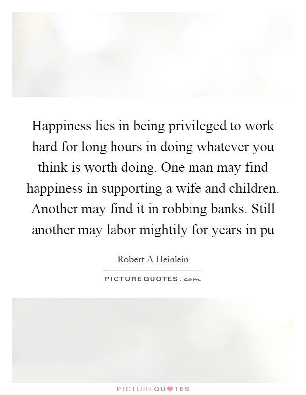 Happiness lies in being privileged to work hard for long hours in doing whatever you think is worth doing. One man may find happiness in supporting a wife and children. Another may find it in robbing banks. Still another may labor mightily for years in pu Picture Quote #1